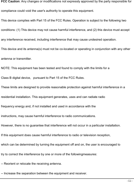 -51-  FCC Caution: Any changes or modifications not expressly approved by the party responsible for compliance could void the user&apos;s authority to operate this equipment. This device complies with Part 15 of the FCC Rules. Operation is subject to the following two conditions: (1) This device may not cause harmful interference, and (2) this device must accept any interference received, including interference that may cause undesired operation. This device and its antenna(s) must not be co-located or operating in conjunction with any other antenna or transmitter. NOTE: This equipment has been tested and found to comply with the limits for a Class B digital device,   pursuant to Part 15 of the FCC Rules.  These limits are designed to provide reasonable protection against harmful interference in a residential installation. This equipment generates, uses and can radiate radio frequency energy and, if not installed and used in accordance with the instructions, may cause harmful interference to radio communications.  However, there is no guarantee that interference will not occur in a particular installation. If this equipment does cause harmful interference to radio or television reception, which can be determined by turning the equipment off and on, the user is encouraged to  try to correct the interference by one or more of the followingmeasures: -- Reorient or relocate the receiving antenna. -- Increase the separation between the equipment and receiver. 