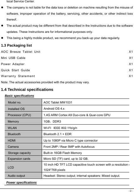  -2- local Service Center. z  The company is not liable for the data loss or deletion on machine resulting from the misuse of software, improper operation of the battery, servicing, other accidents, or other indirect loss thereof. z  The actual product may be different from that described in the Instructions due to the software updates. These Instructions are for informational purposes only. z  This being a highly mobile product, we recommend you back-up your data regularly. 1.3 Packaging list AOC Breeze Tablet Unit                                                   X1 Mini USB Cable                                                               X1 Power Adapter                                                            X1 Quick Start Guide                                                         X1 Warranty Statement                                                  X1 Note: The actual accessories provided with the product may vary. 1.4 Technical specifications Basic specifications Model no. AOC Tablet MW1031 Installed OS Android OS 4.x   Processor (CPU) 1.4G ARM Cortex A9 Duo-core &amp; Quar-core GPU Memory 1GB，DDR3 WLAN WI-FI   IEEE 802.11b/g/n Bluetooth  Bluetooth 2.1 + EDR HDMI  Up to 1080P via Micro C type connector Camera  Front 2MP / Rear 5MP with Autofocus Storage capacity Built-in 16GB Flash Memory Expansion cards Micro SD (TF) card, up to 32 GB. LCD 10 inch HD TFT LCD capacitive touch screen with a resolution o1024*768 pixels Audio output Headset: Stereo output; internal speakers: Mixed output. Power specifications 