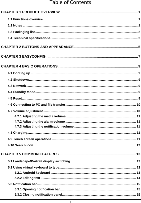  - 1 - TableofContentsCHAPTER 1 PRODUCT OVERVIEW ............................................................................. 11.1 Functions overview .......................................................................................................... 11.2 Notes ................................................................................................................................. 11.3 Packaging list ................................................................................................................... 21.4 Technical specifications .................................................................................................. 2CHAPTER 2 BUTTONS AND APPEARANCE................................................................ 5CHAPTER 3 EASYCONFIG............................................................................................ 7CHAPTER 4 BASIC OPERATIONS ................................................................................ 94.1 Booting up ........................................................................................................................ 94.2 Shutdown .......................................................................................................................... 94.3 Network ............................................................................................................................. 94.4 Standby Mode ................................................................................................................... 94.5 Reset .................................................................................................................................. 94.6 Connecting to PC and file transfer ............................................................................... 104.7 Volume adjustment ........................................................................................................ 104.7.1 Adjusting the media volume............................................................................... 114.7.2 Adjusting the alarm volume ............................................................................... 114.7.3 Adjusting the notification volume ..................................................................... 114.8 Charging .......................................................................................................................... 114.9 Touch screen operations .............................................................................................. 114.10 Search icon ................................................................................................................... 12CHAPTER 5 COMMON FEATURES ............................................................................ 135.1 Landscape/Portrait display switching ......................................................................... 135.2 Using virtual keyboard to type ...................................................................................... 135.2.1 Android keyboard ................................................................................................ 135.2.2 Editing text ........................................................................................................... 145.3 Notification bar ............................................................................................................... 155.3.1 Opening notification bar ..................................................................................... 155.3.2 Closing notification panel ................................................................................... 15