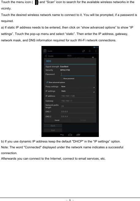 - 8 - Touch the menu icon (      ) and “Scan” icon to search for the available wireless networks in the vicinity. Touch the desired wireless network name to connect to it. You will be prompted, if a password is required.  a) If static IP address needs to be entered, then click on “show advanced options” to show “IP settings”. Touch the pop-up menu and select “static”. Then enter the IP address, gateway, network mask, and DNS information required for such Wi-Fi network connections.                b) If you use dynamic IP address keep the default &quot;DHCP&quot; in the “IP settings” option. Note: The word &quot;Connected&quot; displayed under the network name indicates a successful connection.  Afterwards you can connect to the Internet, connect to email services, etc. 