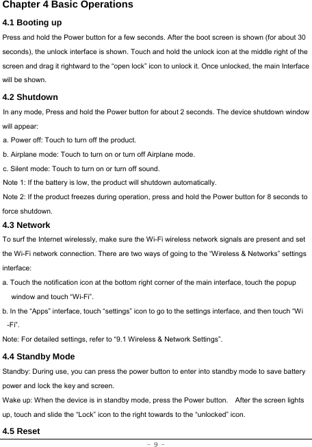 - 9 - Chapter 4 Basic Operations  4.1 Booting up Press and hold the Power button for a few seconds. After the boot screen is shown (for about 30 seconds), the unlock interface is shown. Touch and hold the unlock icon at the middle right of the screen and drag it rightward to the “open lock” icon to unlock it. Once unlocked, the main Interface will be shown. 4.2 Shutdown  In any mode, Press and hold the Power button for about 2 seconds. The device shutdown window will appear:   a. Power off: Touch to turn off the product. b. Airplane mode: Touch to turn on or turn off Airplane mode. c. Silent mode: Touch to turn on or turn off sound. Note 1: If the battery is low, the product will shutdown automatically. Note 2: If the product freezes during operation, press and hold the Power button for 8 seconds to force shutdown. 4.3 Network  To surf the Internet wirelessly, make sure the Wi-Fi wireless network signals are present and set the Wi-Fi network connection. There are two ways of going to the “Wireless &amp; Networks” settings interface: a. Touch the notification icon at the bottom right corner of the main interface, touch the popup window and touch “Wi-Fi”. b. In the “Apps” interface, touch “settings” icon to go to the settings interface, and then touch “Wi -Fi”.  Note: For detailed settings, refer to “9.1 Wireless &amp; Network Settings”.   4.4 Standby ModeStandby: During use, you can press the power button to enter into standby mode to save battery power and lock the key and screen.   Wake up: When the device is in standby mode, press the Power button.    After the screen lights up, touch and slide the “Lock” icon to the right towards to the “unlocked” icon. 4.5 Reset  