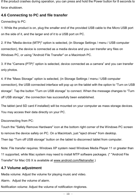 - 10 - If the product crashes during operation, you can press and hold the Power button for 8 seconds to force shutdown. 4.6 Connecting to PC and file transfer  Connecting to PC:     1. While the product is on, plug the smaller end of the provided USB cable to the Micro USB port on the side of it, and the larger end of it to a USB port on PC.    2. If the &quot;Media device (MTP)&quot; option is selected, (in Storage Settings / menu / USB computer connection), the device is connected as a media device and you can transfer any files on Windows PC, or using &quot;Android File Transfer&quot; on a Macintosh PC.    3. If the “Camera (PTP)” option is selected, device connected as a camera” and you can transfer only photos.    4. If the “Mass Storage” option is selected, (in Storage Settings / menu / USB computer connection), the USB connected interface will pop up on the tablet with the option to “Turn on USB storage”. Tap the button &quot;Turn on USB storage” to connect. When the message changes to “Turn off USB storage”, the connection has successfully been established.  The tablet (and SD card if installed) will be mounted on your computer as mass storage devices. You may access their data directly on your PC.    Disconnecting from PC: Touch the &quot;Safely Remove Hardware&quot; icon at the bottom right corner of the Windows PC screen to remove the device safely on PC. On a Macintosh, just &quot;eject drives&quot; from desktop. Then tap “Turn off USB storage” button on the tablet to disconnect tablet from computer.    Note: File transfer requires: Windows XP system need Windows Media Player 11 or greater than 11 supported, while Mac system may need to install MTP software packages. (* &quot;Android File Transfer&quot; for Mac OS X is available at www.android.com/filetransfer.) 4.7 Volume adjustment  Media volume: Adjust the volume for playing music and video. Alarm：Adjust the volume of alarm. Notification volume: Adjust the volume of notification ringtones.  