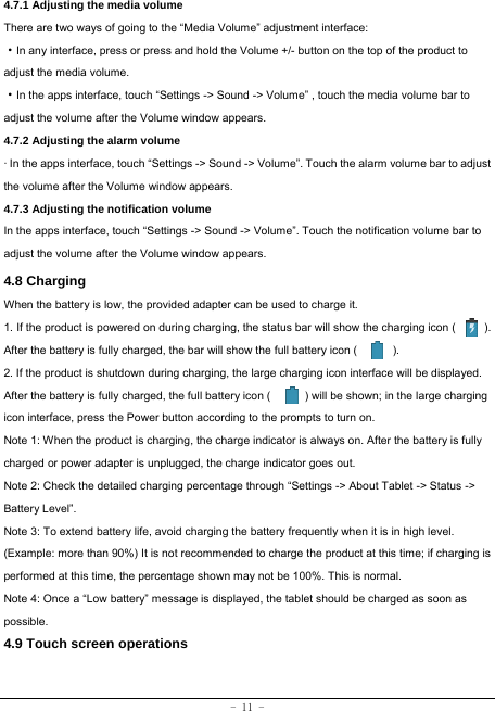 - 11 - 4.7.1 Adjusting the media volume  There are two ways of going to the “Media Volume” adjustment interface: ·In any interface, press or press and hold the Volume +/- button on the top of the product to adjust the media volume. ·In the apps interface, touch “Settings -&gt; Sound -&gt; Volume” , touch the media volume bar to adjust the volume after the Volume window appears.   4.7.2 Adjusting the alarm volume   · In the apps interface, touch “Settings -&gt; Sound -&gt; Volume”. Touch the alarm volume bar to adjust the volume after the Volume window appears. 4.7.3 Adjusting the notification volume  In the apps interface, touch “Settings -&gt; Sound -&gt; Volume”. Touch the notification volume bar to adjust the volume after the Volume window appears.     4.8 Charging When the battery is low, the provided adapter can be used to charge it.  1. If the product is powered on during charging, the status bar will show the charging icon (          ). After the battery is fully charged, the bar will show the full battery icon (          ). 2. If the product is shutdown during charging, the large charging icon interface will be displayed. After the battery is fully charged, the full battery icon (            ) will be shown; in the large charging icon interface, press the Power button according to the prompts to turn on.     Note 1: When the product is charging, the charge indicator is always on. After the battery is fully charged or power adapter is unplugged, the charge indicator goes out. Note 2: Check the detailed charging percentage through “Settings -&gt; About Tablet -&gt; Status -&gt; Battery Level”. Note 3: To extend battery life, avoid charging the battery frequently when it is in high level. (Example: more than 90%) It is not recommended to charge the product at this time; if charging is performed at this time, the percentage shown may not be 100%. This is normal. Note 4: Once a “Low battery” message is displayed, the tablet should be charged as soon as possible.  4.9 Touch screen operations