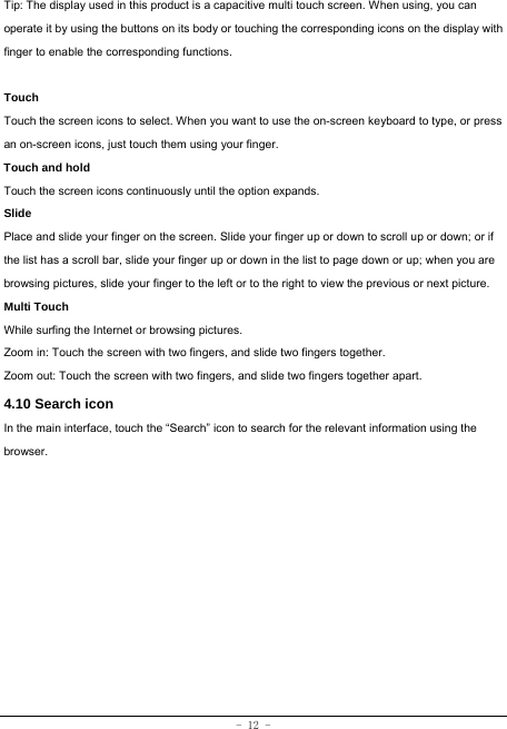 - 12 - Tip: The display used in this product is a capacitive multi touch screen. When using, you can operate it by using the buttons on its body or touching the corresponding icons on the display with finger to enable the corresponding functions.   Touch  Touch the screen icons to select. When you want to use the on-screen keyboard to type, or press an on-screen icons, just touch them using your finger.   Touch and hold   Touch the screen icons continuously until the option expands.  Slide   Place and slide your finger on the screen. Slide your finger up or down to scroll up or down; or if the list has a scroll bar, slide your finger up or down in the list to page down or up; when you are browsing pictures, slide your finger to the left or to the right to view the previous or next picture.   Multi Touch While surfing the Internet or browsing pictures. Zoom in: Touch the screen with two fingers, and slide two fingers together. Zoom out: Touch the screen with two fingers, and slide two fingers together apart. 4.10 Search icon   In the main interface, touch the “Search” icon to search for the relevant information using the browser.  