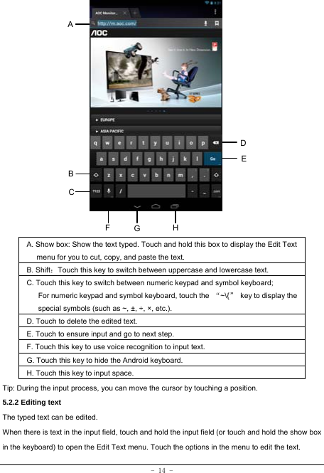 - 14 -                    A. Show box: Show the text typed. Touch and hold this box to display the Edit Text menu for you to cut, copy, and paste the text.   B. Shift：Touch this key to switch between uppercase and lowercase text. C. Touch this key to switch between numeric keypad and symbol keyboard; For numeric keypad and symbol keyboard, touch the  “~\{”  key to display the special symbols (such as ~, ±, ÷, ×, etc.). D. Touch to delete the edited text. E. Touch to ensure input and go to next step. F. Touch this key to use voice recognition to input text. G. Touch this key to hide the Android keyboard. H. Touch this key to input space.   Tip: During the input process, you can move the cursor by touching a position.   5.2.2 Editing text   The typed text can be edited. When there is text in the input field, touch and hold the input field (or touch and hold the show box in the keyboard) to open the Edit Text menu. Touch the options in the menu to edit the text.   A B C DEHFG