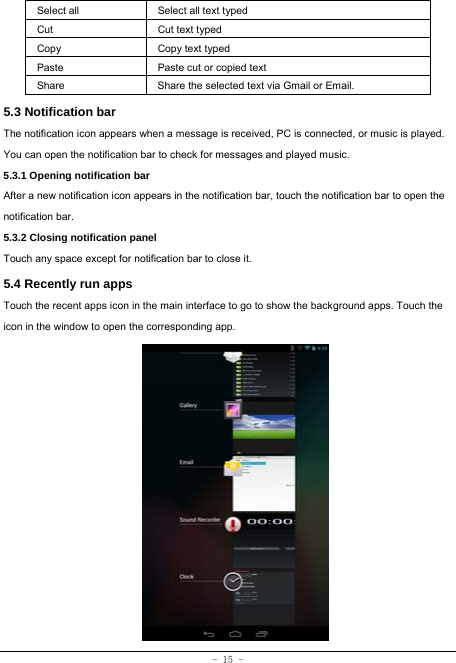 - 15 - Select all   Select all text typed  Cut      Cut text typed  Copy   Copy text typed  Paste Paste cut or copied text  Share  Share the selected text via Gmail or Email. 5.3 Notification bar  The notification icon appears when a message is received, PC is connected, or music is played. You can open the notification bar to check for messages and played music.    5.3.1 Opening notification bar   After a new notification icon appears in the notification bar, touch the notification bar to open the notification bar.  5.3.2 Closing notification panel   Touch any space except for notification bar to close it.      5.4 Recently run apps   Touch the recent apps icon in the main interface to go to show the background apps. Touch the icon in the window to open the corresponding app.                