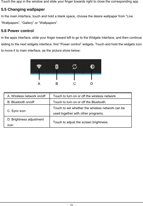 - 16 - Touch the app in the window and slide your finger towards right to close the corresponding app.   5.5 Changing wallpaper   In the main interface, touch and hold a blank space, choose the desire wallpaper from “Live “Wallpapers”, “Gallery” or “Wallpapers”.   5.6 Power control In the apps interface, slide your finger toward left to go to the Widgets interface, and then continue sliding to the next widgets interface, find “Power control” widgets. Touch and hold the widgets icon to move it to main interface, as the picture show below:      A. Wireless network on/off  Touch to turn on or off the wireless network. B. Bluetooth on/off  Touch to turn on or off the Bluetooth. C. Sync icon   Touch to set whether the wireless network can be used together with other programs.   D. Brightness adjustment icon Touch to adjust the screen brightness.   ACB D