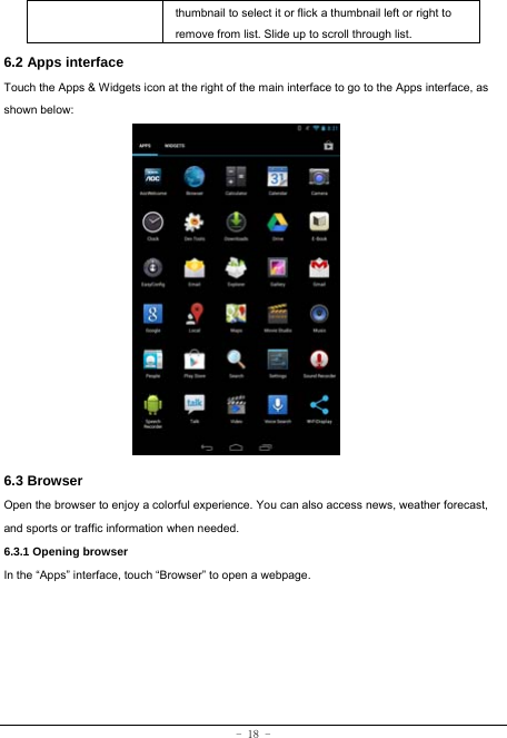 - 18 - thumbnail to select it or flick a thumbnail left or right to remove from list. Slide up to scroll through list. 6.2 Apps interface   Touch the Apps &amp; Widgets icon at the right of the main interface to go to the Apps interface, as shown below:             6.3 Browser  Open the browser to enjoy a colorful experience. You can also access news, weather forecast, and sports or traffic information when needed.  6.3.1 Opening browser  In the “Apps” interface, touch “Browser” to open a webpage.         