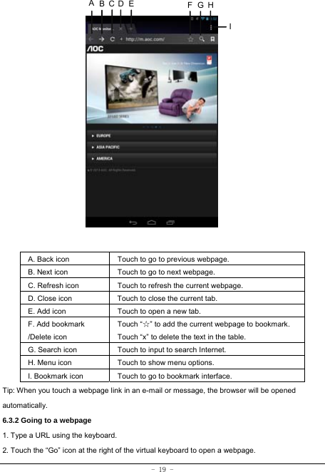 - 19 -                  A. Back icon Touch to go to previous webpage. B. Next icon Touch to go to next webpage.   C. Refresh icon Touch to refresh the current webpage. D. Close icon  Touch to close the current tab. E. Add icon    Touch to open a new tab.   F. Add bookmark /Delete icon Touch “☆” to add the current webpage to bookmark. Touch “x” to delete the text in the table.   G. Search icon Touch to input to search Internet.  H. Menu icon Touch to show menu options. I. Bookmark icon Touch to go to bookmark interface. Tip: When you touch a webpage link in an e-mail or message, the browser will be opened automatically.  6.3.2 Going to a webpage   1. Type a URL using the keyboard. 2. Touch the “Go” icon at the right of the virtual keyboard to open a webpage.   ABCDE FGHI