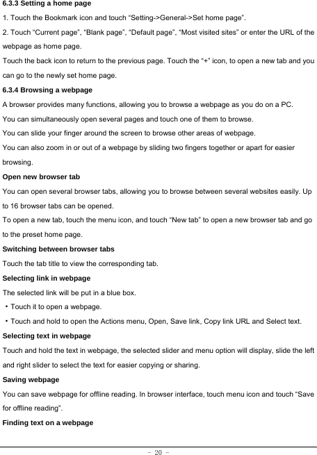 - 20 - 6.3.3 Setting a home page   1. Touch the Bookmark icon and touch “Setting-&gt;General-&gt;Set home page”. 2. Touch “Current page”, “Blank page”, “Default page”, “Most visited sites” or enter the URL of the webpage as home page. Touch the back icon to return to the previous page. Touch the “+” icon, to open a new tab and you can go to the newly set home page.   6.3.4 Browsing a webpage   A browser provides many functions, allowing you to browse a webpage as you do on a PC. You can simultaneously open several pages and touch one of them to browse. You can slide your finger around the screen to browse other areas of webpage. You can also zoom in or out of a webpage by sliding two fingers together or apart for easier browsing. Open new browser tab    You can open several browser tabs, allowing you to browse between several websites easily. Up to 16 browser tabs can be opened. To open a new tab, touch the menu icon, and touch “New tab” to open a new browser tab and go to the preset home page. Switching between browser tabs Touch the tab title to view the corresponding tab. Selecting link in webpage   The selected link will be put in a blue box.     ·Touch it to open a webpage. ·Touch and hold to open the Actions menu, Open, Save link, Copy link URL and Select text. Selecting text in webpage Touch and hold the text in webpage, the selected slider and menu option will display, slide the left and right slider to select the text for easier copying or sharing. Saving webpage You can save webpage for offline reading. In browser interface, touch menu icon and touch “Save for offline reading”. Finding text on a webpage    