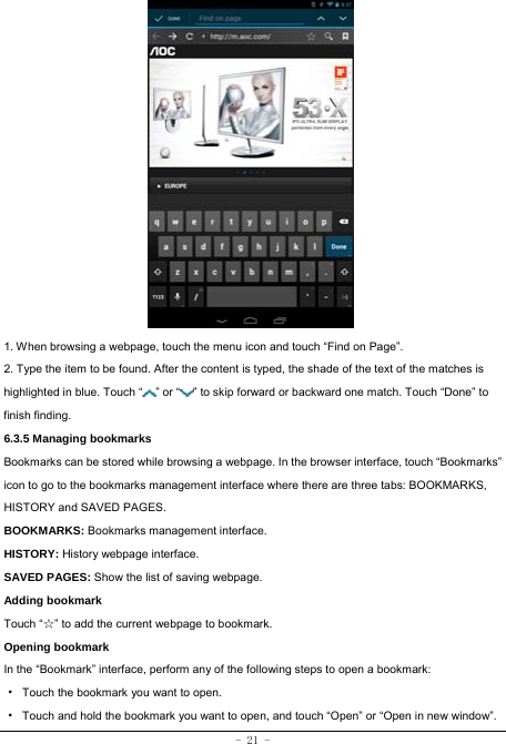 - 21 -               1. When browsing a webpage, touch the menu icon and touch “Find on Page”.   2. Type the item to be found. After the content is typed, the shade of the text of the matches is highlighted in blue. Touch “ ” or “ ” to skip forward or backward one match. Touch “Done” to finish finding.  6.3.5 Managing bookmarks Bookmarks can be stored while browsing a webpage. In the browser interface, touch “Bookmarks” icon to go to the bookmarks management interface where there are three tabs: BOOKMARKS, HISTORY and SAVED PAGES.  BOOKMARKS: Bookmarks management interface. HISTORY: History webpage interface. SAVED PAGES: Show the list of saving webpage. Adding bookmark Touch “☆” to add the current webpage to bookmark. Opening bookmark   In the “Bookmark” interface, perform any of the following steps to open a bookmark: ·  Touch the bookmark you want to open. ·  Touch and hold the bookmark you want to open, and touch “Open” or “Open in new window”. 