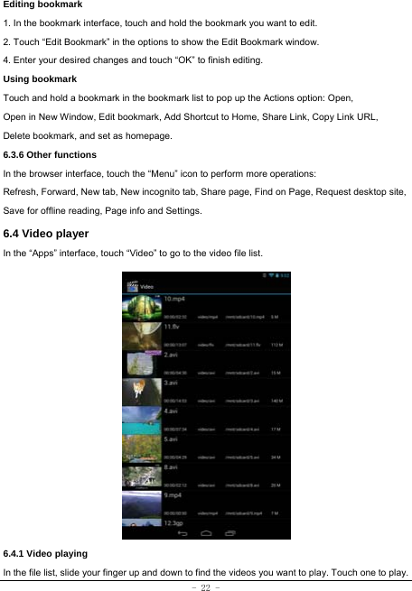 - 22 - Editing bookmark 1. In the bookmark interface, touch and hold the bookmark you want to edit. 2. Touch “Edit Bookmark” in the options to show the Edit Bookmark window. 4. Enter your desired changes and touch “OK” to finish editing. Using bookmark Touch and hold a bookmark in the bookmark list to pop up the Actions option: Open, Open in New Window, Edit bookmark, Add Shortcut to Home, Share Link, Copy Link URL, Delete bookmark, and set as homepage. 6.3.6 Other functions In the browser interface, touch the “Menu” icon to perform more operations:   Refresh, Forward, New tab, New incognito tab, Share page, Find on Page, Request desktop site, Save for offline reading, Page info and Settings.   6.4 Video player In the “Apps” interface, touch “Video” to go to the video file list.                6.4.1 Video playing In the file list, slide your finger up and down to find the videos you want to play. Touch one to play. 