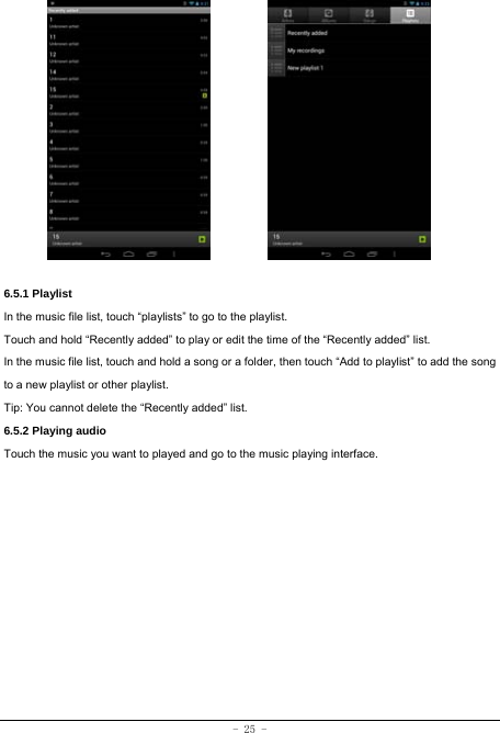 - 25 -             6.5.1 Playlist In the music file list, touch “playlists” to go to the playlist.   Touch and hold “Recently added” to play or edit the time of the “Recently added” list. In the music file list, touch and hold a song or a folder, then touch “Add to playlist” to add the song to a new playlist or other playlist.     Tip: You cannot delete the “Recently added” list. 6.5.2 Playing audio Touch the music you want to played and go to the music playing interface.             