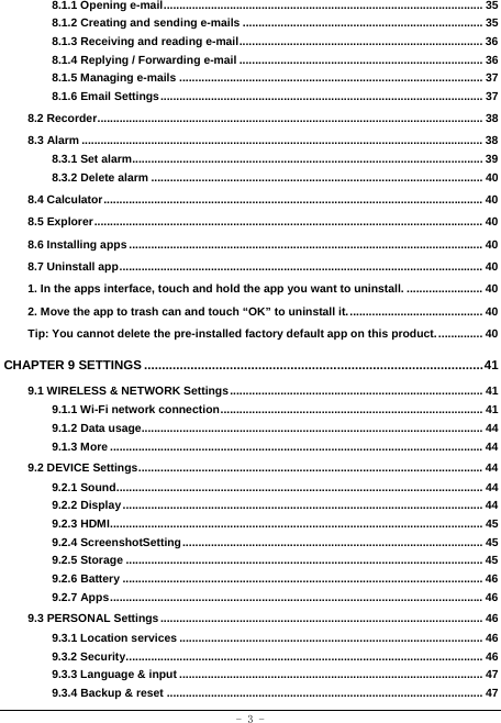  - 3 - 8.1.1 Opening e-mail ..................................................................................................... 358.1.2 Creating and sending e-mails ............................................................................ 358.1.3 Receiving and reading e-mail ............................................................................. 368.1.4 Replying / Forwarding e-mail ............................................................................. 368.1.5 Managing e-mails ................................................................................................ 378.1.6 Email Settings ...................................................................................................... 378.2 Recorder .......................................................................................................................... 388.3 Alarm ............................................................................................................................... 388.3.1 Set alarm............................................................................................................... 398.3.2 Delete alarm ......................................................................................................... 408.4 Calculator ........................................................................................................................ 408.5 Explorer ........................................................................................................................... 408.6 Installing apps ................................................................................................................ 408.7 Uninstall app ................................................................................................................... 401. In the apps interface, touch and hold the app you want to uninstall. ........................ 402. Move the app to trash can and touch “OK” to uninstall it. .......................................... 40Tip: You cannot delete the pre-installed factory default app on this product. ..............  40CHAPTER 9 SETTINGS ............................................................................................... 419.1 WIRELESS &amp; NETWORK Settings ................................................................................ 419.1.1 Wi-Fi network connection ...................................................................................  419.1.2 Data usage............................................................................................................ 449.1.3 More ...................................................................................................................... 449.2 DEVICE Settings ............................................................................................................. 449.2.1 Sound .................................................................................................................... 449.2.2 Display .................................................................................................................. 449.2.3 HDMI ...................................................................................................................... 459.2.4 ScreenshotSetting ............................................................................................... 459.2.5 Storage ................................................................................................................. 459.2.6 Battery .................................................................................................................. 469.2.7 Apps ...................................................................................................................... 469.3 PERSONAL Settings ...................................................................................................... 469.3.1 Location services ................................................................................................ 469.3.2 Security ................................................................................................................. 469.3.3 Language &amp; input ................................................................................................ 479.3.4 Backup &amp; reset .................................................................................................... 47
