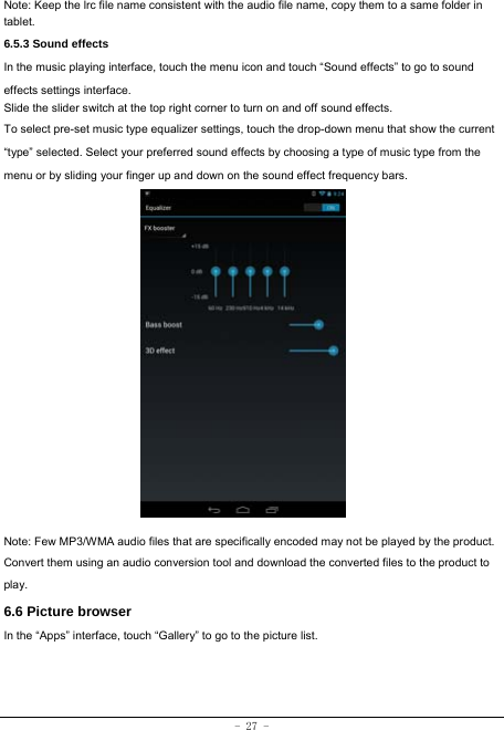 - 27 - Note: Keep the lrc file name consistent with the audio file name, copy them to a same folder in tablet.     6.5.3 Sound effects In the music playing interface, touch the menu icon and touch “Sound effects” to go to sound effects settings interface. Slide the slider switch at the top right corner to turn on and off sound effects. To select pre-set music type equalizer settings, touch the drop-down menu that show the current “type” selected. Select your preferred sound effects by choosing a type of music type from the menu or by sliding your finger up and down on the sound effect frequency bars.                Note: Few MP3/WMA audio files that are specifically encoded may not be played by the product. Convert them using an audio conversion tool and download the converted files to the product to play. 6.6 Picture browser In the “Apps” interface, touch “Gallery” to go to the picture list.      