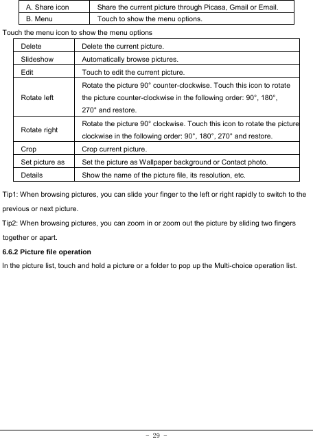 - 29 -  A. Share icon Share the current picture through Picasa, Gmail or Email.   B. Menu  Touch to show the menu options.   Touch the menu icon to show the menu options Delete  Delete the current picture. Slideshow Automatically browse pictures. Edit  Touch to edit the current picture.   Rotate left Rotate the picture 90° counter-clockwise. Touch this icon to rotate the picture counter-clockwise in the following order: 90°, 180°, 270° and restore.   Rotate right  Rotate the picture 90° clockwise. Touch this icon to rotate the pictureclockwise in the following order: 90°, 180°, 270° and restore. Crop Crop current picture.  Set picture as  Set the picture as Wallpaper background or Contact photo. Details  Show the name of the picture file, its resolution, etc. Tip1: When browsing pictures, you can slide your finger to the left or right rapidly to switch to the previous or next picture. Tip2: When browsing pictures, you can zoom in or zoom out the picture by sliding two fingers together or apart. 6.6.2 Picture file operation In the picture list, touch and hold a picture or a folder to pop up the Multi-choice operation list.            