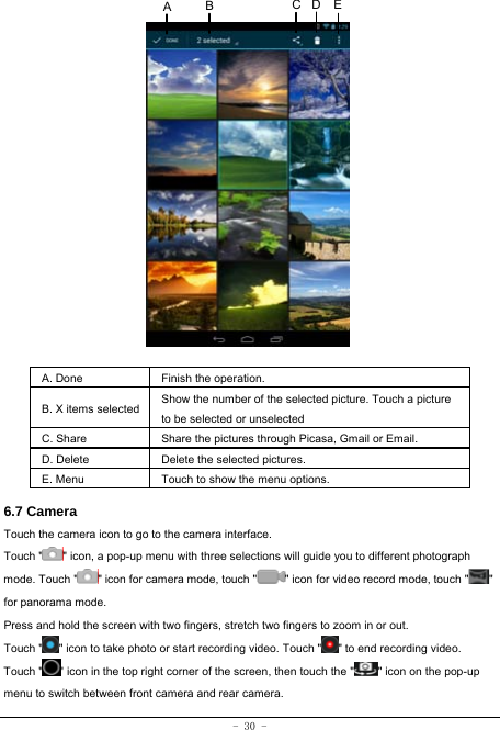 - 30 -                 A. Done  Finish the operation. B. X items selected Show the number of the selected picture. Touch a picture to be selected or unselected C. Share  Share the pictures through Picasa, Gmail or Email. D. Delete  Delete the selected pictures. E. Menu  Touch to show the menu options.    6.7 Camera Touch the camera icon to go to the camera interface. Touch &quot; &quot; icon, a pop-up menu with three selections will guide you to different photograph mode. Touch &quot; &quot; icon for camera mode, touch &quot; &quot; icon for video record mode, touch &quot; &quot; for panorama mode. Press and hold the screen with two fingers, stretch two fingers to zoom in or out. Touch &quot; &quot; icon to take photo or start recording video. Touch &quot; &quot; to end recording video.   Touch &quot; &quot; icon in the top right corner of the screen, then touch the &quot; &quot; icon on the pop-up menu to switch between front camera and rear camera. ECABD