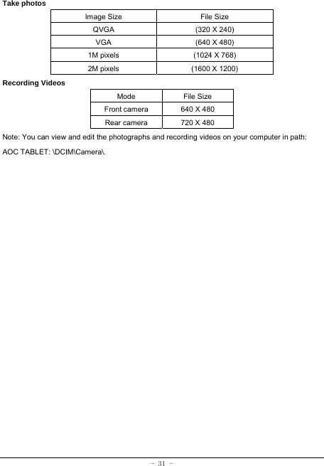 - 31 - Take photos Image Size  File Size QVGA  (320 X 240) VGA  (640 X 480) 1M pixels  (1024 X 768) 2M pixels  (1600 X 1200) Recording Videos Mode File Size Front camera  640 X 480 Rear camera  720 X 480 Note: You can view and edit the photographs and recording videos on your computer in path: AOC TABLET: \DCIM\Camera\.