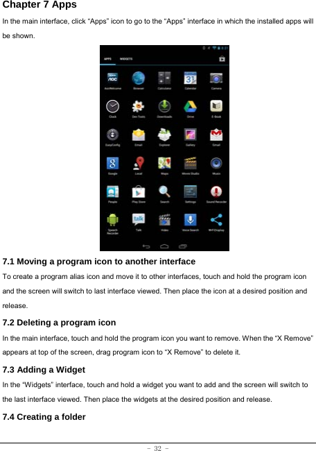 - 32 - Chapter 7 Apps In the main interface, click “Apps” icon to go to the “Apps” interface in which the installed apps will be shown.                   7.1 Moving a program icon to another interface To create a program alias icon and move it to other interfaces, touch and hold the program icon and the screen will switch to last interface viewed. Then place the icon at a desired position and release. 7.2 Deleting a program icon   In the main interface, touch and hold the program icon you want to remove. When the “X Remove” appears at top of the screen, drag program icon to “X Remove” to delete it.  7.3 Adding a Widget In the “Widgets” interface, touch and hold a widget you want to add and the screen will switch to the last interface viewed. Then place the widgets at the desired position and release. 7.4 Creating a folder 