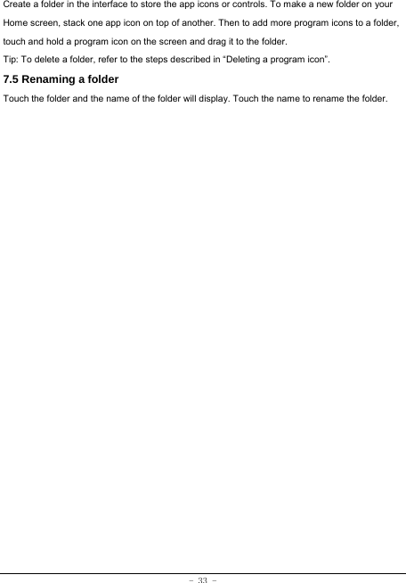 - 33 - Create a folder in the interface to store the app icons or controls. To make a new folder on your Home screen, stack one app icon on top of another. Then to add more program icons to a folder, touch and hold a program icon on the screen and drag it to the folder. Tip: To delete a folder, refer to the steps described in “Deleting a program icon”. 7.5 Renaming a folder Touch the folder and the name of the folder will display. Touch the name to rename the folder.    