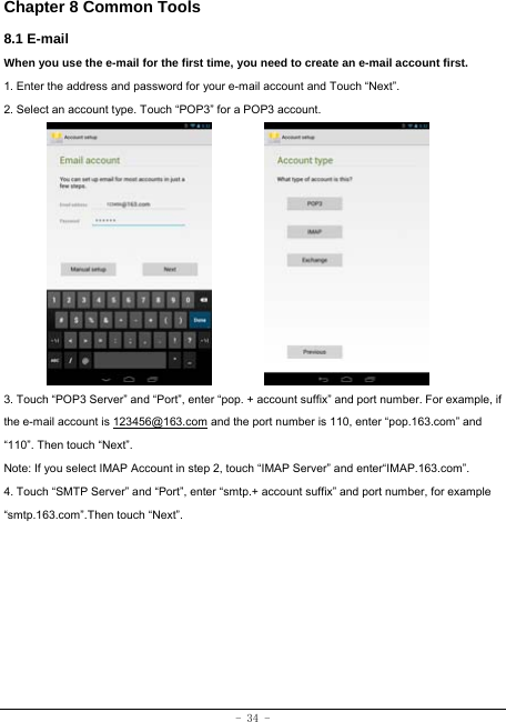 - 34 - Chapter 8 Common Tools 8.1 E-mail When you use the e-mail for the first time, you need to create an e-mail account first. 1. Enter the address and password for your e-mail account and Touch “Next”. 2. Select an account type. Touch “POP3” for a POP3 account.             3. Touch “POP3 Server” and “Port”, enter “pop. + account suffix” and port number. For example, if the e-mail account is 123456@163.com and the port number is 110, enter “pop.163.com” and “110”. Then touch “Next”. Note: If you select IMAP Account in step 2, touch “IMAP Server” and enter“IMAP.163.com”. 4. Touch “SMTP Server” and “Port”, enter “smtp.+ account suffix” and port number, for example “smtp.163.com”.Then touch “Next”.        