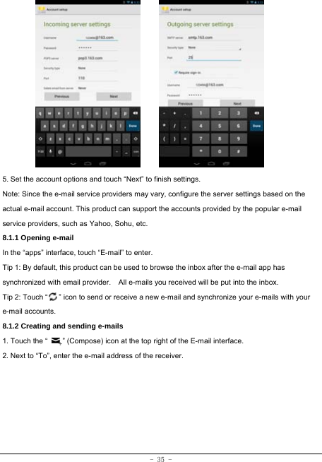 - 35 -             5. Set the account options and touch “Next” to finish settings. Note: Since the e-mail service providers may vary, configure the server settings based on the actual e-mail account. This product can support the accounts provided by the popular e-mail service providers, such as Yahoo, Sohu, etc. 8.1.1 Opening e-mail In the “apps” interface, touch “E-mail” to enter. Tip 1: By default, this product can be used to browse the inbox after the e-mail app has synchronized with email provider.    All e-mails you received will be put into the inbox. Tip 2: Touch “      ” icon to send or receive a new e-mail and synchronize your e-mails with your e-mail accounts. 8.1.2 Creating and sending e-mails 1. Touch the “        ” (Compose) icon at the top right of the E-mail interface. 2. Next to “To”, enter the e-mail address of the receiver.            