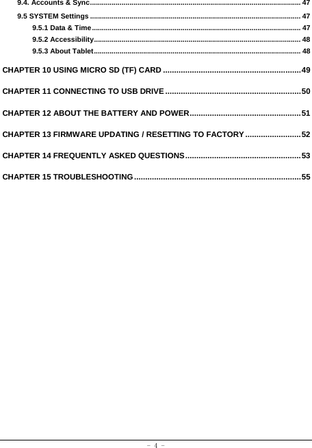  - 4 - 9.4. Accounts &amp; Sync ........................................................................................................... 479.5 SYSTEM Settings ........................................................................................................... 479.5.1 Data &amp; Time .......................................................................................................... 479.5.2 Accessibility ......................................................................................................... 489.5.3 About Tablet ......................................................................................................... 48CHAPTER 10 USING MICRO SD (TF) CARD .............................................................. 49CHAPTER 11 CONNECTING TO USB DRIVE ............................................................. 50CHAPTER 12 ABOUT THE BATTERY AND POWER .................................................. 51CHAPTER 13 FIRMWARE UPDATING / RESETTING TO FACTORY ......................... 52CHAPTER 14 FREQUENTLY ASKED QUESTIONS .................................................... 53CHAPTER 15 TROUBLESHOOTING ........................................................................... 55