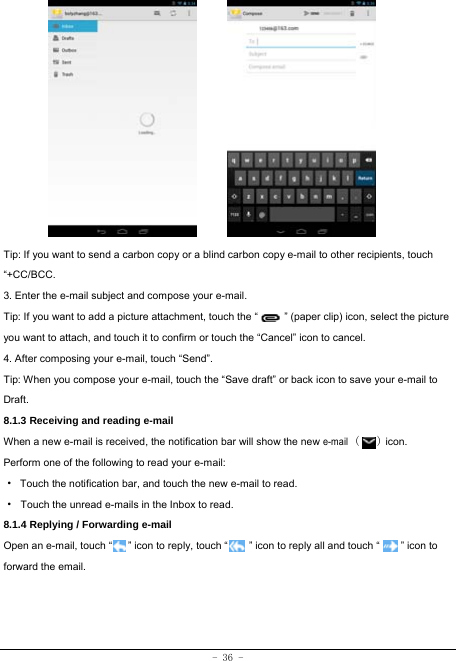 - 36 -              Tip: If you want to send a carbon copy or a blind carbon copy e-mail to other recipients, touch “+CC/BCC. 3. Enter the e-mail subject and compose your e-mail. Tip: If you want to add a picture attachment, touch the “          ” (paper clip) icon, select the picture you want to attach, and touch it to confirm or touch the “Cancel” icon to cancel. 4. After composing your e-mail, touch “Send”. Tip: When you compose your e-mail, touch the “Save draft” or back icon to save your e-mail to Draft.    8.1.3 Receiving and reading e-mail  When a new e-mail is received, the notification bar will show the new e-mail (   ) icon. Perform one of the following to read your e-mail: ·  Touch the notification bar, and touch the new e-mail to read. · Touch the unread e-mails in the Inbox to read. 8.1.4 Replying / Forwarding e-mail Open an e-mail, touch “      ” icon to reply, touch “        ” icon to reply all and touch “        ” icon to forward the email.    