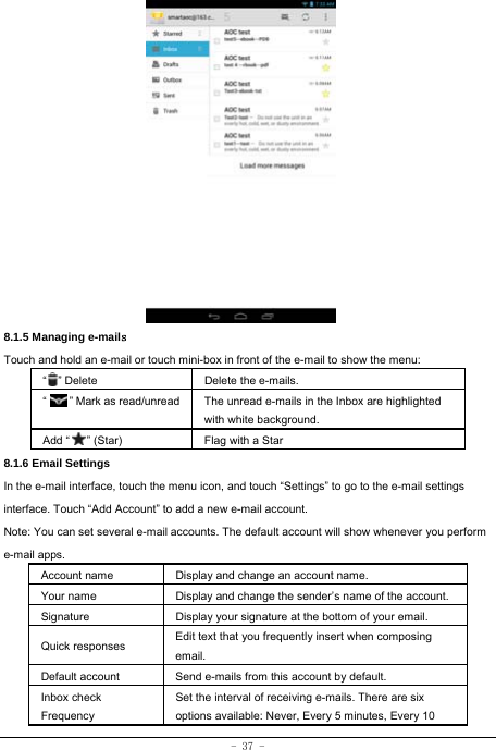 - 37 -              8.1.5 Managing e-mails  Touch and hold an e-mail or touch mini-box in front of the e-mail to show the menu: “  ” Delete Delete the e-mails.  “        ” Mark as read/unread  The unread e-mails in the Inbox are highlighted with white background.   Add “   ” (Star) Flag with a Star 8.1.6 Email Settings In the e-mail interface, touch the menu icon, and touch “Settings” to go to the e-mail settings interface. Touch “Add Account” to add a new e-mail account. Note: You can set several e-mail accounts. The default account will show whenever you perform e-mail apps. Account name Display and change an account name. Your name Display and change the sender’s name of the account. Signature  Display your signature at the bottom of your email. Quick responses  Edit text that you frequently insert when composing email. Default account  Send e-mails from this account by default. Inbox check   Frequency Set the interval of receiving e-mails. There are six options available: Never, Every 5 minutes, Every 10 