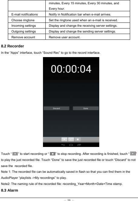 - 38 - minutes, Every 15 minutes, Every 30 minutes, and Every hour. E-mail notifications Notify in Notification bar when e-mail arrives. Choose ringtone Set the ringtone used when an e-mail is received. Incoming settings Display and change the receiving server settings. Outgoing settings Display and change the sending server settings. Remove account  Remove user account.  8.2 Recorder In the “Apps” interface, touch “Sound Rec” to go to the record interface.                  Touch “        ” to start recording or “        ” to stop recording. After recording is finished, touch “        ” to play the just recorded file. Touch “Done” to save the just recorded file or touch “Discard” to not save the recorded file. Note 1: The recorded file can be automatically saved in flash so that you can find them in the AudioPlayer “playlists -&gt;My recordings” to play. Note2: The naming rule of the recorded file: recording_Year+Month+Date+Time stamp. 8.3 Alarm 