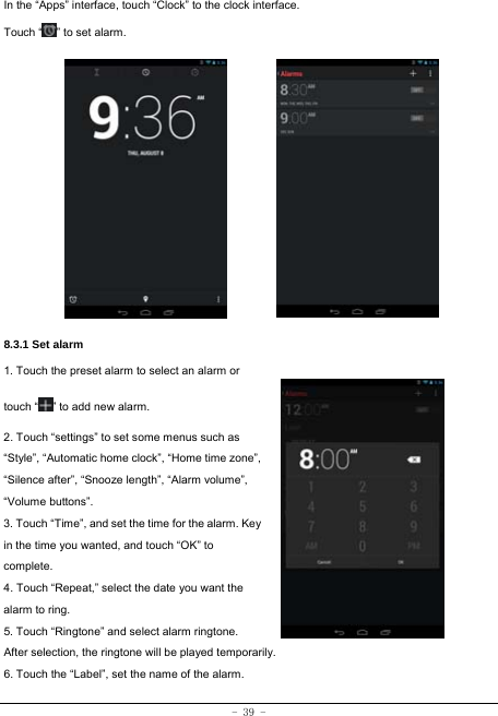 - 39 - In the “Apps” interface, touch “Clock” to the clock interface. Touch “ ” to set alarm.            8.3.1 Set alarm 1. Touch the preset alarm to select an alarm or touch “ ” to add new alarm. 2. Touch “settings” to set some menus such as “Style”, “Automatic home clock”, “Home time zone”, “Silence after”, “Snooze length”, “Alarm volume”, “Volume buttons”. 3. Touch “Time”, and set the time for the alarm. Key in the time you wanted, and touch “OK” to complete. 4. Touch “Repeat,” select the date you want the alarm to ring.  5. Touch “Ringtone” and select alarm ringtone. After selection, the ringtone will be played temporarily. 6. Touch the “Label”, set the name of the alarm. 
