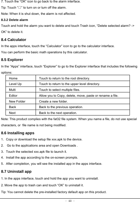 - 40 - 7. Touch the “OK” icon to go back to the alarm interface. Tip: Touch “□” to turn on or turn off the alarm.    Note: When it is shut down, the alarm is not affected. 8.3.2 Delete alarm Touch and hold the alarm you want to delete and touch Trash icon, “Delete selected alarm? -&gt; OK” to delete it. 8.4 Calculator In the apps interface, touch the “Calculator” icon to go to the calculator interface. You can perform the basic math operations by this calculator.     8.5 Explorer   In the “Apps” interface, touch “Explorer” to go to the Explorer interface that includes the following options:  Home Touch to return to the root directory. Level Up Touch to return to the upper level directory. Multi Touch to select multiple files. Editor Allow you to Copy, delete, move, paste or rename a file. New Folder  Create a new folder. Back Back to the previous operation. Next Back to the next operation. Note: This product complies with the fat32 file system. When you name a file, do not use special characters, orfile name is not being modified. 8.6 Installing apps    1．Copy or download the setup file xxx.apk to the device. 2.    Go to the applications area and open Downloads . 3．Touch the selected xxx.apk file to launch it. 4．Install the app according to the on-screen prompts. 5．After completion, you will see the installed app in the apps interface.   8.7 Uninstall app   1. In the apps interface, touch and hold the app you want to uninstall. 2. Move the app to trash can and touch “OK” to uninstall it. Tip: You cannot delete the pre-installed factory default app on this product.