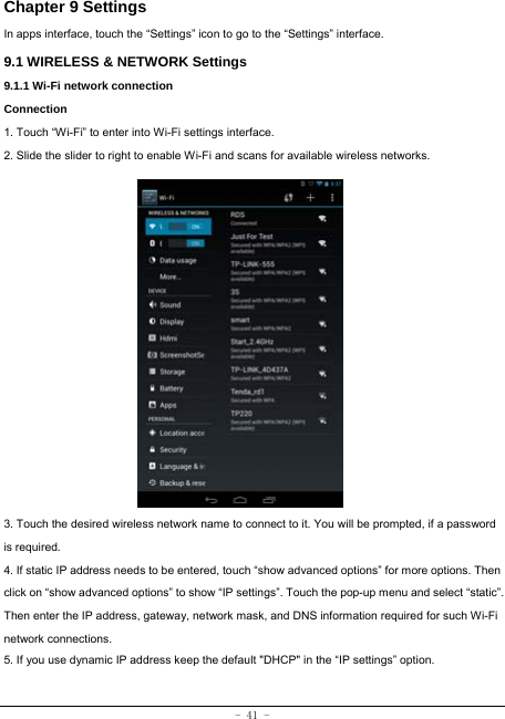 - 41 - Chapter 9 Settings In apps interface, touch the “Settings” icon to go to the “Settings” interface. 9.1 WIRELESS &amp; NETWORK Settings 9.1.1 Wi-Fi network connection Connection 1. Touch “Wi-Fi” to enter into Wi-Fi settings interface. 2. Slide the slider to right to enable Wi-Fi and scans for available wireless networks.                3. Touch the desired wireless network name to connect to it. You will be prompted, if a password is required.   4. If static IP address needs to be entered, touch “show advanced options” for more options. Then click on “show advanced options” to show “IP settings”. Touch the pop-up menu and select “static”. Then enter the IP address, gateway, network mask, and DNS information required for such Wi-Fi network connections. 5. If you use dynamic IP address keep the default &quot;DHCP&quot; in the “IP settings” option. 