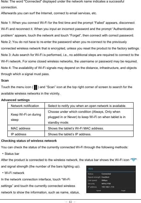 - 42 - Note: The word &quot;Connected&quot; displayed under the network name indicates a successful connection.  Afterwards you can surf the Internet, connect to email services, etc.  Note 1: When you connect Wi-Fi for the first time and the prompt “Failed” appears, disconnect Wi-Fi and reconnect it. When you input an incorrect password and the prompt “Authentication problem” appears, touch the network and touch “Forget”, then connect with correct password. Note 2: You do not have to re-enter the password when you re-connect to the previously connected wireless network that is encrypted, unless you reset the product to the factory settings. Note 3: Auto search for Wi-Fi is performed, i.e., no additional steps are required to connect to the Wi-Fi network. For some closed wireless networks, the username or password may be required. Note 4: The availability of Wi-Fi signals may depend on the distance, infrastructure, and objects through which a signal must pass. Scan Touch the menu icon (      ) and “Scan” icon at the top right corner of screen to search for the available wireless networks in the vicinity. Advanced settings Network notification Select to notify you when an open network is available. Keep Wi-Fi on during sleep Choose under which condition (Always, Only when plugged in or Never) to keep Wi-Fi on when tablet is in standby mode.   MAC address  Shows the tablet’s Wi-Fi MAC address. IP address  Shows the tablet’s IP address. Checking status of wireless network You can check the status of the currently connected Wi-Fi through the following methods:  ·Status bar After the product is connected to the wireless network, the status bar shows the Wi-Fi icon “ ” and signal strength (the number of the bars lighting up).  ·Wi-Fi network In the network connection interface, touch “Wi-Fi settings” and touch the currently connected wireless network to show the information, such as name, status, 