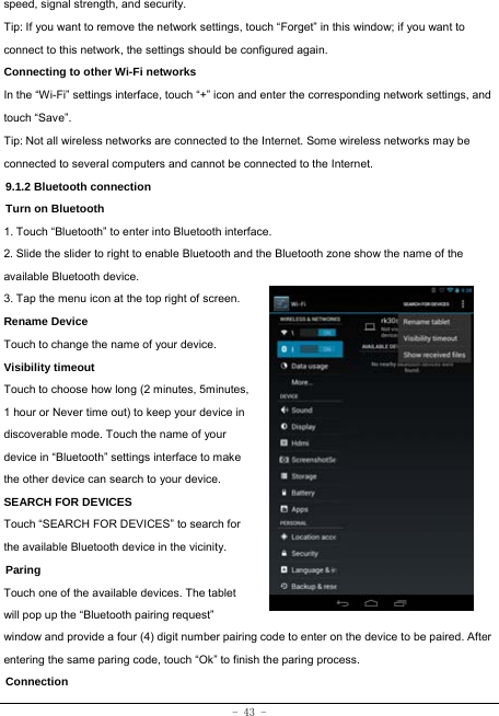 - 43 - speed, signal strength, and security.  Tip: If you want to remove the network settings, touch “Forget” in this window; if you want to connect to this network, the settings should be configured again. Connecting to other Wi-Fi networks In the “Wi-Fi” settings interface, touch “+” icon and enter the corresponding network settings, and touch “Save”. Tip: Not all wireless networks are connected to the Internet. Some wireless networks may be connected to several computers and cannot be connected to the Internet. 9.1.2 Bluetooth connection Turn on Bluetooth 1. Touch “Bluetooth” to enter into Bluetooth interface. 2. Slide the slider to right to enable Bluetooth and the Bluetooth zone show the name of the available Bluetooth device.   3. Tap the menu icon at the top right of screen. Rename Device Touch to change the name of your device. Visibility timeout Touch to choose how long (2 minutes, 5minutes, 1 hour or Never time out) to keep your device in discoverable mode. Touch the name of your device in “Bluetooth” settings interface to make the other device can search to your device.   SEARCH FOR DEVICES Touch “SEARCH FOR DEVICES” to search for the available Bluetooth device in the vicinity. Paring Touch one of the available devices. The tablet will pop up the “Bluetooth pairing request” window and provide a four (4) digit number pairing code to enter on the device to be paired. After entering the same paring code, touch “Ok” to finish the paring process. Connection  