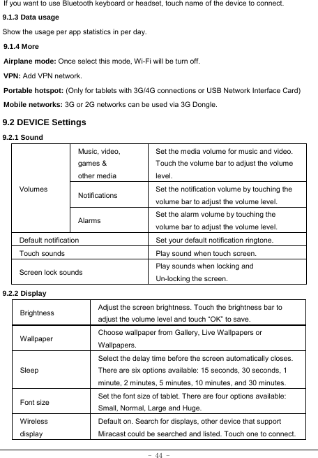 - 44 - If you want to use Bluetooth keyboard or headset, touch name of the device to connect. 9.1.3 Data usage Show the usage per app statistics in per day. 9.1.4 More Airplane mode: Once select this mode, Wi-Fi will be turn off. VPN: Add VPN network. Portable hotspot: (Only for tablets with 3G/4G connections or USB Network Interface Card) Mobile networks: 3G or 2G networks can be used via 3G Dongle. 9.2 DEVICE Settings 9.2.1 Sound   Volumes Music, video, games &amp; other media Set the media volume for music and video. Touch the volume bar to adjust the volume level. Notifications  Set the notification volume by touching the volume bar to adjust the volume level. Alarms  Set the alarm volume by touching the volume bar to adjust the volume level. Default notification Set your default notification ringtone. Touch sounds Play sound when touch screen. Screen lock sounds  Play sounds when locking and Un-locking the screen. 9.2.2 Display Brightness Adjust the screen brightness. Touch the brightness bar to adjust the volume level and touch “OK” to save. Wallpaper  Choose wallpaper from Gallery, Live Wallpapers or Wallpapers. Sleep Select the delay time before the screen automatically closes. There are six options available: 15 seconds, 30 seconds, 1 minute, 2 minutes, 5 minutes, 10 minutes, and 30 minutes. Font size Set the font size of tablet. There are four options available: Small, Normal, Large and Huge. Wireless display Default on. Search for displays, other device that support Miracast could be searched and listed. Touch one to connect. 