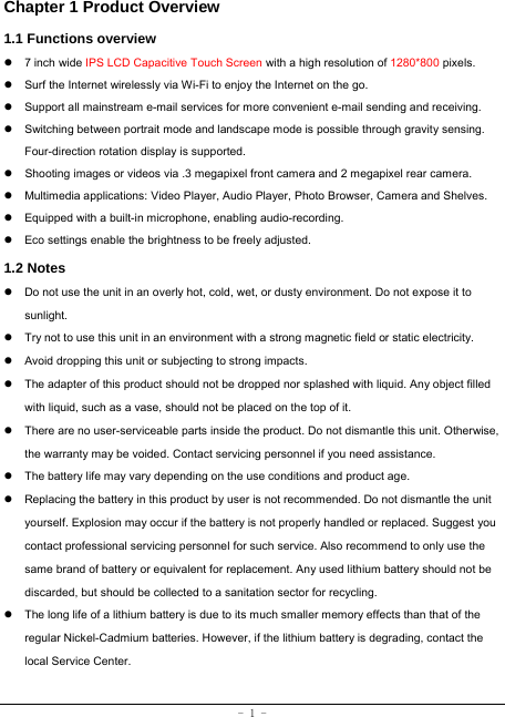  - 1 - Chapter 1 Product Overview   1.1 Functions overview   z 7 inch wide IPS LCD Capacitive Touch Screen with a high resolution of 1280*800 pixels. z  Surf the Internet wirelessly via Wi-Fi to enjoy the Internet on the go. z  Support all mainstream e-mail services for more convenient e-mail sending and receiving. z  Switching between portrait mode and landscape mode is possible through gravity sensing. Four-direction rotation display is supported. z  Shooting images or videos via .3 megapixel front camera and 2 megapixel rear camera. z  Multimedia applications: Video Player, Audio Player, Photo Browser, Camera and Shelves. z  Equipped with a built-in microphone, enabling audio-recording. z  Eco settings enable the brightness to be freely adjusted. 1.2 Notes z  Do not use the unit in an overly hot, cold, wet, or dusty environment. Do not expose it to sunlight. z  Try not to use this unit in an environment with a strong magnetic field or static electricity. z  Avoid dropping this unit or subjecting to strong impacts. z  The adapter of this product should not be dropped nor splashed with liquid. Any object filled with liquid, such as a vase, should not be placed on the top of it. z  There are no user-serviceable parts inside the product. Do not dismantle this unit. Otherwise, the warranty may be voided. Contact servicing personnel if you need assistance. z  The battery life may vary depending on the use conditions and product age. z  Replacing the battery in this product by user is not recommended. Do not dismantle the unit yourself. Explosion may occur if the battery is not properly handled or replaced. Suggest you contact professional servicing personnel for such service. Also recommend to only use the same brand of battery or equivalent for replacement. Any used lithium battery should not be discarded, but should be collected to a sanitation sector for recycling. z  The long life of a lithium battery is due to its much smaller memory effects than that of the regular Nickel-Cadmium batteries. However, if the lithium battery is degrading, contact the local Service Center. 