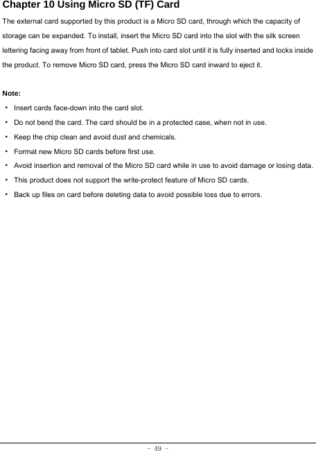 - 49 - Chapter 10 Using Micro SD (TF) Card The external card supported by this product is a Micro SD card, through which the capacity of storage can be expanded. To install, insert the Micro SD card into the slot with the silk screen lettering facing away from front of tablet. Push into card slot until it is fully inserted and locks inside the product. To remove Micro SD card, press the Micro SD card inward to eject it.  Note: · Insert cards face-down into the card slot. ·  Do not bend the card. The card should be in a protected case, when not in use. ·  Keep the chip clean and avoid dust and chemicals. ·  Format new Micro SD cards before first use. ·  Avoid insertion and removal of the Micro SD card while in use to avoid damage or losing data. ·  This product does not support the write-protect feature of Micro SD cards. ·  Back up files on card before deleting data to avoid possible loss due to errors.        