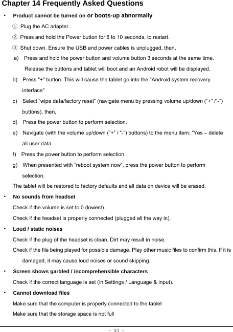 - 53 - Chapter 14 Frequently Asked Questions ·  Product cannot be turned on or boots-up abnormally ① Plug the AC adapter. ②  Press and hold the Power button for 6 to 10 seconds, to restart. ③  Shut down. Ensure the USB and power cables is unplugged, then, a)    Press and hold the power button and volume button 3 seconds at the same time. Release the buttons and tablet will boot and an Android robot will be displayed. b)    Press &quot;+&quot; button. This will cause the tablet go into the &quot;Android system recovery interface&quot; c)    Select “wipe data/factory reset” (navigate menu by pressing volume up/down (“+” /“-”) buttons), then, d)    Press the power button to perform selection. e)    Navigate (with the volume up/down (“+” / “-”) buttons) to the menu item: “Yes – delete all user data. f)    Press the power button to perform selection. g)    When presented with “reboot system now”, press the power button to perform selection. The tablet will be restored to factory defaults and all data on device will be erased. ·  No sounds from headset Check if the volume is set to 0 (lowest). Check if the headset is properly connected (plugged all the way in). ·  Loud / static noises Check if the plug of the headset is clean. Dirt may result in noise. Check if the file being played for possible damage. Play other music files to confirm this. If it is damaged, it may cause loud noises or sound skipping. ·  Screen shows garbled / incomprehensible characters Check if the correct language is set (in Settings / Language &amp; input). ·  Cannot download files Make sure that the computer is properly connected to the tablet Make sure that the storage space is not full 