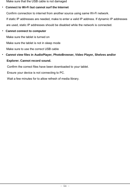 - 54 - Make sure that the USB cable is not damaged · Connect to Wi-Fi but cannot surf the Internet Confirm connection to internet from another source using same Wi-Fi network. If static IP addresses are needed, make to enter a valid IP address. If dynamic IP addresses are used, static IP addresses should be disabled while the network is connected. · Cannot connect to computer Make sure the tablet is turned on Make sure the tablet is not in sleep mode Make sure to use the correct USB cable · Cannot view files in AudioPlayer, PhotoBrowser, Video Player, Shelves and/or Explorer. Cannot record sound. Confirm the correct files have been downloaded to your tablet. Ensure your device is not connecting to PC. Wait a few minutes for to allow refresh of media library. 