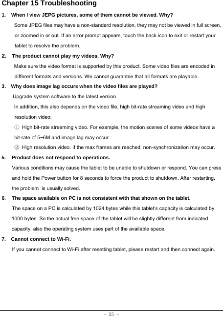 - 55 - Chapter 15 Troubleshooting   1.  When I view JEPG pictures, some of them cannot be viewed. Why? Some JPEG files may have a non-standard resolution, they may not be viewed in full screen, or zoomed in or out. If an error prompt appears, touch the back icon to exit or restart your tablet to resolve the problem.  2.  The product cannot play my videos. Why? Make sure the video format is supported by this product. Some video files are encoded in different formats and versions. We cannot guarantee that all formats are playable.   3.    Why does image lag occurs when the video files are played? Upgrade system software to the latest version. In addition, this also depends on the video file, high bit-rate streaming video and high resolution video: ① High bit-rate streaming video. For example, the motion scenes of some videos have a bit-rate of 5~6M and image lag may occur. ② High resolution video. If the max frames are reached, non-synchronization may occur. 5. Product does not respond to operations.  Various conditions may cause the tablet to be unable to shutdown or respond. You can press and hold the Power button for 8 seconds to force the product to shutdown. After restarting, the problem is usually solved. 6． The space available on PC is not consistent with that shown on the tablet.         The space on a PC is calculated by 1024 bytes while this tablet’s capacity is calculated by 1000 bytes. So the actual free space of the tablet will be slightly different from indicated capacity, also the operating system uses part of the available space. 7.    Cannot connect to Wi-Fi.        If you cannot connect to Wi-Fi after resetting tablet, please restart and then connect again. 