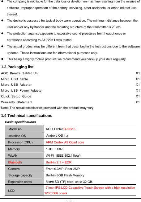  - 2 - z  The company is not liable for the data loss or deletion on machine resulting from the misuse of software, improper operation of the battery, servicing, other accidents, or other indirect loss thereof. z  The device is assessed for typical body worn operation. The minimum distance between the user and/or any bystander and the radiating structure of the transmitter is 20 cm. z  The protection against exposure to excessive sound pressures from headphones or earphones according to A12:2011 was tested.   z  The actual product may be different from that described in the Instructions due to the software updates. These Instructions are for informational purposes only. z  This being a highly mobile product, we recommend you back-up your data regularly. 1.3 Packaging list AOC Breeze Tablet Unit                                                         X1 Micro USB cable                                                               X1 Micro USB Adapter                                                             X1 Micro USB Power Adapter                                                       X1 Quick Setup Guide                                                             X1 Warranty Statement                                                            X1 Note: The actual accessories provided with the product may vary. 1.4 Technical specifications Basic specifications Model no. AOC Tablet Q70S15 Installed OS Android OS 4.x   Processor (CPU) ARM Cortex A9 Quad core Memory 1GB，DDR3 WLAN WI-FI   IEEE 802.11b/g/n Bluetooth  Built-in 2.1 + EDR Camera  Front 0.3MP, Rear 2MP Storage capacity Built-in 8GB Flash Memory Expansion cards Micro SD (TF) card, up to 32 GB. LCD 7 inch IPS LCD Capacitive Touch Screen with a high resolution1280*800 pixels 