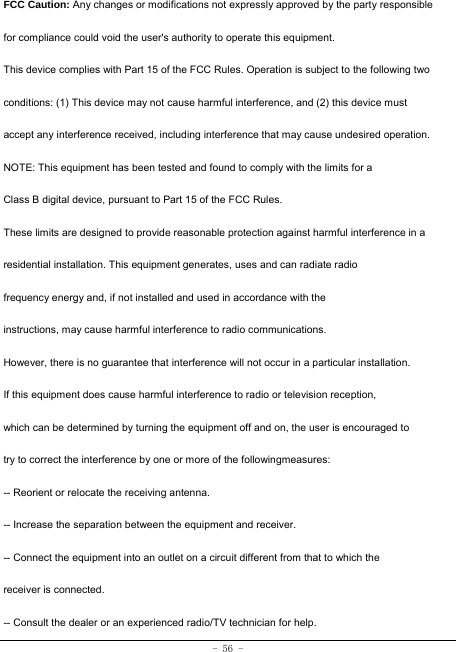 - 56 - FCC Caution: Any changes or modifications not expressly approved by the party responsible for compliance could void the user&apos;s authority to operate this equipment. This device complies with Part 15 of the FCC Rules. Operation is subject to the following two conditions: (1) This device may not cause harmful interference, and (2) this device must accept any interference received, including interference that may cause undesired operation. NOTE: This equipment has been tested and found to comply with the limits for a Class B digital device, pursuant to Part 15 of the FCC Rules. These limits are designed to provide reasonable protection against harmful interference in a residential installation. This equipment generates, uses and can radiate radio frequency energy and, if not installed and used in accordance with the instructions, may cause harmful interference to radio communications. However, there is no guarantee that interference will not occur in a particular installation. If this equipment does cause harmful interference to radio or television reception, which can be determined by turning the equipment off and on, the user is encouraged to try to correct the interference by one or more of the followingmeasures: -- Reorient or relocate the receiving antenna. -- Increase the separation between the equipment and receiver. -- Connect the equipment into an outlet on a circuit different from that to which the receiver is connected. -- Consult the dealer or an experienced radio/TV technician for help. 