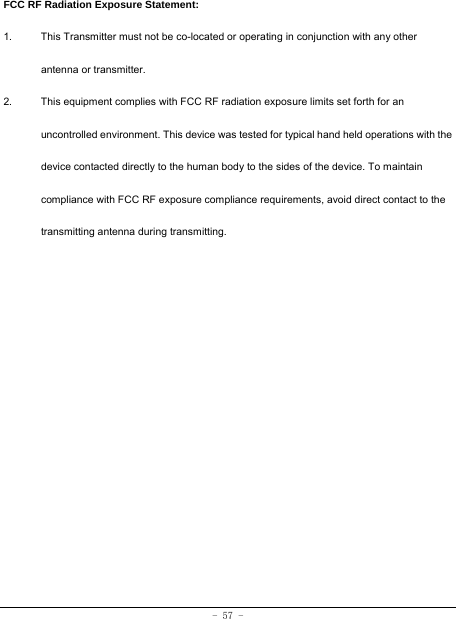 - 57 -  FCC RF Radiation Exposure Statement: 1.  This Transmitter must not be co-located or operating in conjunction with any other antenna or transmitter. 2.  This equipment complies with FCC RF radiation exposure limits set forth for an uncontrolled environment. This device was tested for typical hand held operations with the device contacted directly to the human body to the sides of the device. To maintain compliance with FCC RF exposure compliance requirements, avoid direct contact to the transmitting antenna during transmitting.  