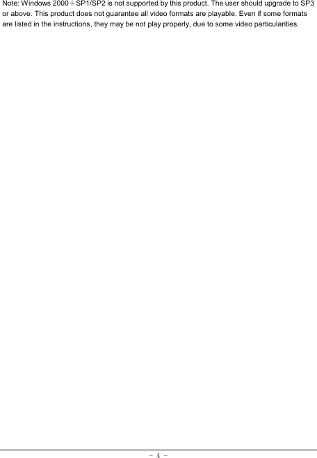 - 4 - Note: Windows 2000＋SP1/SP2 is not supported by this product. The user should upgrade to SP3 or above. This product does not guarantee all video formats are playable. Even if some formats are listed in the instructions, they may be not play properly, due to some video particularities. 