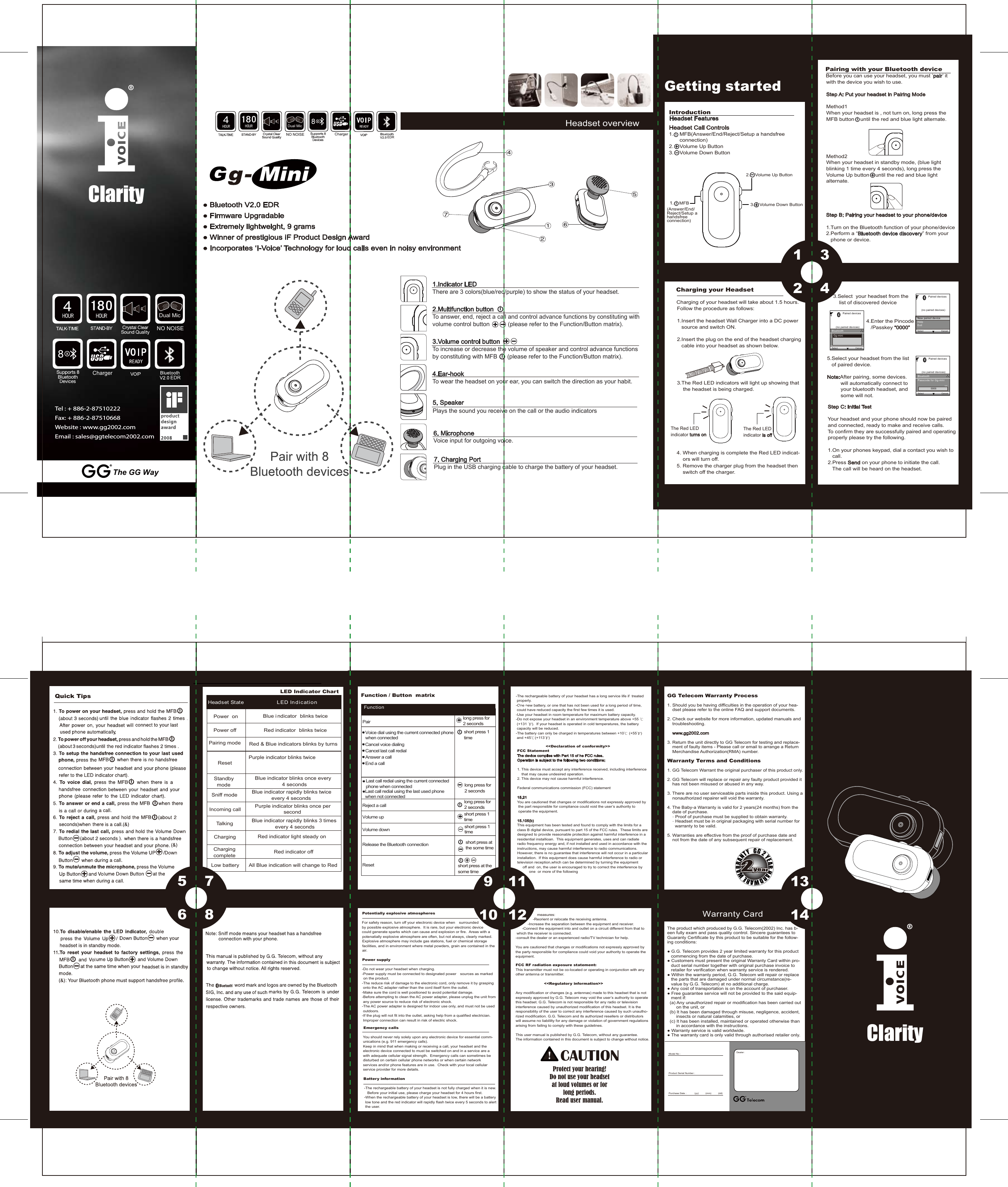 5678Warranty Card1314                    measures:                -Reorient or relocate the receiving antenna. -          -Increase the separation between the equipment and receiver.         -Connect the equipment into and outlet on a circuit different from that to  which the receiver is connected. -consult the dealer or an experienced radio/TV technician for help. You are cautioned that changes or modifications not expressly approved by the party responsible for compliance could void your authority to operate the equipment. FCC RF radiation exposure statement: This transmitter must not be co-located or operating in conjunction with any other antenna or transmitter.                       &lt;&lt;Regulatory information&gt;&gt;Any modification or changes (e.g. antennas) made to this headset that is not expressly approved by G.G. Telecom may void the user’s authority to operate this headset. G.G. Telecom is not responsible for any radio or television interference caused by unauthorized modification of this headset. It is the responsibility of the user to correct any interference caused by such unautho-rized modification. G.G. Telecom and its authorized resellers or distributors will assume no liabililty for any damage or violation of government regulations arising from failing to comply with these guidelines.   This user manual is published by G.G. Telecom, without any guarantee.  The information contained in this document is subject to change without notice.                           &lt;&lt;Declaration of conformity&gt;&gt;     FCC Statement      The device complies with Part 15 of he FCC rules.        Operation is subject to the following two conditions:      1. This device must accept any interference received, including interference           that may cause undesired operation.       2. This device may not cause harmful interference.       Federal communications commission (FCC) statement       15.21      You are cautioned that changes or modifications not expressly approved by        the part responsible for compliance could void the user’s authority to        operate the equipment.      15.105(b)      This equipment has been tested and found to comply with the limits for a       class B digital device, pursuant to part 15 of the FCC rules.  These limits are       designed to provide reasonable protection against harmful interference in a       residential installioan.  This equipment generates, uses and can radiate       radio frequency energy and, if not installed and used in accordance with the       instructions, may cause harmful interference to radio communications.        However, there is no guarantee that interference will not occur in a particular      installation.  If this equipment does cause harmful interference to radio or       television reception,which can be determined by turning the equipment            off and  on, the user is encouraged to try to correct the interference by                  one  or more of the following        Emergency calls        You should never rely solely upon any electronic device for essential comm-        unications (e.g. 911 emergency calls).         Keep in mind that when making or receiving a call, your headset and the         electronic device connected to must be switched on and in a service are a         with adequate cellular signal strength.  Emergency calls can sometimes be         disturbed on certain cellular phone networks or when certain network         services and/or phone features are in use.  Check with your local cellular         service provider for more details.       Battery information          -The rechargeable battery of your headset is not fully charged when it is new.              Before your initial use, please charge your headset for 4 hours first.           -When the rechargeable battery of your headset is low, there will be a battery          low tone and the red indicator will rapidly flash twice every 5 seconds to alert          the user.      Potentially explosive atmospheres       For safety reason, turn off your electronic device when　surrounded        by possible explosive atmosphere.  It is rare, but your electronic device        could generate sparks which can cause and explosion or fire.  Areas with a 　　potenatially explosive atmosphere are often, but not always, clearly marked.　　Explosive atmosphere may include gas stations, fuel or chemical storage 　　facilities, and in environment where metal powders, grain are contained in the 　　air.      Power supply       -Do not wear your headset when charging.       -Power supply must be connected to designated power　sources as marked 　　on the product.       -The reduce risk of damage to the electronic cord, only remove it by grasping         onto the AC adapter rather than the cord itself form the outlet.       -Make sure the cord is well positioned to avoid potential damage.         -Before attempting to clean the AC power adapter, please unplug the unit from         any power source to reduce risk of electronic shock.        -The AC power adapter is designed for indoor use only, and must not be used        outdoors.        -If the plug will not fit into the outlet, asking help from a qualified electrician.          Improper connection can result in risk of electric shock.         -The rechargeable battery of your headset has a long service life if  treated           properly.            -One new battery, or one that has not been used for a long period of time,           could have reduced capacity the first few times it is used.          -Use your headset in room temperature for maximum battery capacity.           -Do not expose your headset in an environment temperature above +55 ℃           (+131 ℉).  If your headset is operated in cold temperatures, the battery           capacity will be reduced.           -The battery can only be charged in temperatures between +10℃ (+55℉)           and +45℃(+113℉)The product which produced by G.G. Telecom(2002) Inc. has b-een fully exam and pass quality control. Sincere guarantees to Guaranty Certificate by this product to be suitable for the follow-ing conditions:● G.G. Telecom provides 2 year limited warranty for this product    commencing from the date of purchase.● Customers must present the original Warranty Card within pro-   duct serial number together with original purchase invoice to    retailer for verification when warranty service is rendered.● Within the warranty period, G.G. Telecom will repair or replace    the parts that are damaged under normal circumstance(re-   value by G.G. Telecom) at no additional charge.● Any cost of transportation is on the account of purchaser.● Free guarantee service will not be provided to the said equip-   ment if:  (a) Any unauthorized repair or modification has been carried out        on the unit, or  (b) It has been damaged through misuse, negligence, accident,        insects or natural calamities, or  (c) It has been installed, maintained or operated otherwise than        in accordance with the instructions.● Warranty service is valid worldwide.● The warranty card is only valid through authorised retailer only.Dealer:Model No :Product Serial Number :Purchase Date :            (yy)          (mm)          (dd)GG Telecom Warranty Process1. Should you be having difficulties in the operation of your hea-    dset please refer to the online FAQ and support documents.2. Check our website for more information, updated manuals and     troubleshooting.    www.gg2002.com3. Return the unit directly to GG Telecom for testing and replace-    ment of faulty items - Please call or email to arrange a Return     Merchandise Authorization(RMA) number.Warranty Terms and Conditions1. GG Telecom Warrant the original purchaser of this product only.2. GG Telecom will replace or repair any faulty product provided it     has not been misused or abused in any way.3. There are no user serviceable parts inside this product. Using a    nonauthorized repairer will void the warranty.4. The Baby-a Warranty is valid for 2 years(24 months) from the     date of purchase.    ˙ Proof of purchase must be supplied to obtain warranty.    ˙ Headset must be in original packaging with serial number for       warranty to be valid.5. Warranties are effective from the proof of purchase date and     not from the date of any subsequent repair of replacement.91011121234Getting started    Pairing with your Bluetooth device     Before you can use your headset, you must ’pair’ it       with the device you wish to use.      Step A: Put your headset in Pairing Mode      Method1      When your headset is , not turn on, long press the      MFB button    until the red and blue light alternate.              Method2      When your headset in standby mode, (blue light       blinking 1 time every 4 seconds), long press the       Volume Up button    until the red and blue light       alternate.         3.Select  your headset from the              list of discovered device                                           4.Enter the Pincode                                  /Passkey “0000”         5.Select your headset from the list         of paired device.     Note:After pairing, some devices.              will automatically connect to               your bluetooth headset, and               some will not.      Step C: Initial Test      Your headset and your phone should now be paired      and connected, ready to make and receive calls.       To confirm they are successfully paired and operating       properly please try the following.      1.On your phones keypad, dial a contact you wish to          call.      2.Press Send on your phone to initiate the call.         The call will be heard on the headset.    Charging your Headset     Charging of your headset will take about 1.5 hours.      Follow the procedure as follows:      1.Insert the headset Wall Charger into a DC power         source and switch ON.      2.Insert the plug on the end of the headset charging         cable into your headset as shown below.      3.The Red LED indicators will light up showing that          the headset is being charged.4. When charging is complete the Red LED indicat-    ors will turn off. 5. Remove the charger plug from the headset then     switch off the charger.      Step B: Pairing your headset to your phone/device      1.Turn on the Bluetooth function of your phone/device      2.Perform a “Bluetooth device discovery” from your         phone or device.Paired devices(no paired devices)New paired deviceHelpExitSelect CancelPaired devices(no paired devices)Bluetooth  Gg-miniSelect CancelPaired devices(no paired devices)BluetoothPasscode for Gg-miniSelect Cancel12300001.Indicator LEDThere are 3 colors(blue/red/purple) to show the status of your headset.2.Multifunction buttonTo answer, end, reject a call and control advance functions by constituting withvolume control button (please refer to the Function/Button matrix).3.Volume control buttonTo increase or decrease the volume of speaker and control advance functionsby constituting with MFB (please refer to the Function/Button matrix).4.Ear-hookTo wear the headset on your ear, you can switch the direction as your habit.5. SpeakerPlays the sound you receive on the call or the audio indicators 6. MicrophoneVoice input for outgoing voice.Tel : + 886-2-87510222 Fax: + 886-2-87510668Website : www.gg2002.comEmail : sales@ggtelecom2002.com7. Charging PortPlug in the USB charging cable to charge the battery of your headset.Headset overview● Bluetooth V2.0 EDR● Firmware Upgradable● Extremely lightweight, 9 grams● Winner of prestigious iF Product Design Award● Incorporates ‘I-Voice’ Technology for loud calls even in noisy environmentGG 2 YEAR HARDWARE WARRANTY     Introduction     Headset Features     2.    Volume Up Button     3.    Volume Down Button     1.    MFB   Headset Call Controls1.    MFB(Answer/End/Reject/Setup a handsfree        connection)2.    Volume Up Button3.    Volume Down Button(Answer/End/Reject/Setup a handsfree connection)The Red LED indicator turns onThe Red LED indicator is off                          Blue i ndicator blinks twiceRed indicator blinks twiceRed &amp; Blue indicators blinks by turns                                       Purple indicator blinks twice Blue indicator blinks once every                   4 secondsBlue indicator rapidly blinks twice              every 4 secondsPurple indicator blinks once per                    secondBlue indicator rapidly blinks 3 times every 4 secondsRed indicator light steady onRed indicator offPower onPower offPairing modeStandby   mode             Sniff mode                     Incoming call                Talking                         Charging                      Charging complete       Reset  etatS tesdaeH noitacidnI DELLED Indicator ChartLow battery All Blue indication will change to RedProtect your hearing!Do not use your headsetat loud volumes or for long periods.Read user manual.CAUTION!ClarityClarityThe GG Way4HOUR180HOURCharger  EDRNO NOISEDual MicQuick TipsnottuBnoitcnuFPairVoice dial using the current connected phone when connectedCancel voice dialingCancel last call redialAnswer a callEnd a callshort press 1 timelong press for 2 secondsLast call redial using the current connected phone when connectedLast call redial using the last used phone when not connectedReject a callVolume upVolume downRelease the Bluetooth connectionResetlong press for 2 secondslong press for 2 secondsshort press 1 timeshort press 1 timeshort press atthe some time short press at the some timeFunction / Button  matrix4HOUR180HOURCharger  EDRNO NOISEDual Mic