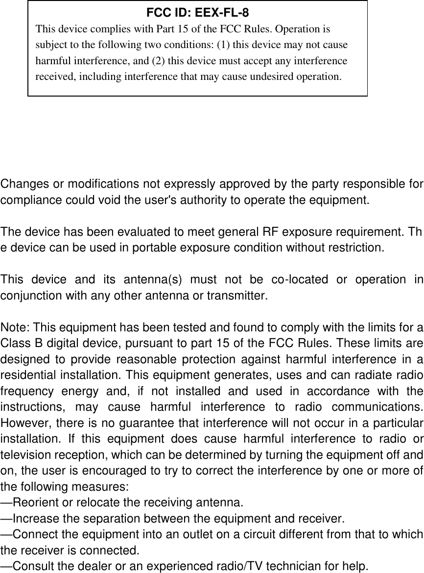              Changes or modifications not expressly approved by the party responsible for compliance could void the user&apos;s authority to operate the equipment.  The device has been evaluated to meet general RF exposure requirement. The device can be used in portable exposure condition without restriction.    This  device  and  its  antenna(s)  must  not  be  co-located  or  operation  in conjunction with any other antenna or transmitter.  Note: This equipment has been tested and found to comply with the limits for a Class B digital device, pursuant to part 15 of the FCC Rules. These limits are designed  to provide  reasonable  protection against  harmful interference  in  a residential installation. This equipment generates, uses and can radiate radio frequency  energy  and,  if  not  installed  and  used  in  accordance  with  the instructions,  may  cause  harmful  interference  to  radio  communications. However, there is no guarantee that interference will not occur in a particular installation.  If  this  equipment  does  cause  harmful  interference  to  radio  or television reception, which can be determined by turning the equipment off and on, the user is encouraged to try to correct the interference by one or more of the following measures: —Reorient or relocate the receiving antenna. —Increase the separation between the equipment and receiver. —Connect the equipment into an outlet on a circuit different from that to which the receiver is connected. —Consult the dealer or an experienced radio/TV technician for help.  FCC ID: EEX-FL-8 This device complies with Part 15 of the FCC Rules. Operation is subject to the following two conditions: (1) this device may not cause harmful interference, and (2) this device must accept any interference received, including interference that may cause undesired operation. 