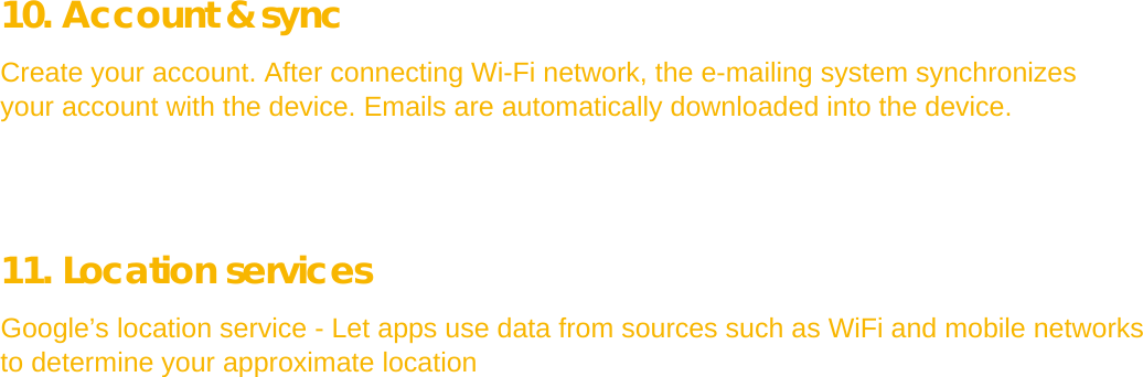  10. Account &amp; sync  Create your account. After connecting Wi-Fi network, the e-mailing system synchronizes your account with the device. Emails are automatically downloaded into the device.      11. Location services  Google’s location service - Let apps use data from sources such as WiFi and mobile networks to determine your approximate location             