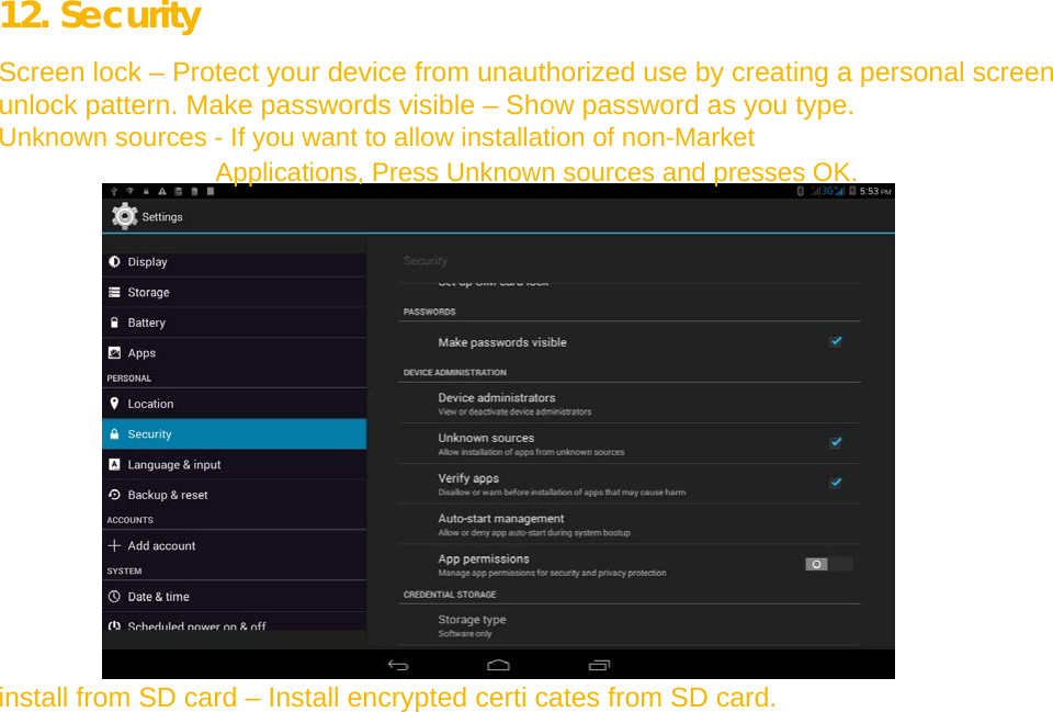  12. Security  Screen lock – Protect your device from unauthorized use by creating a personal screen unlock pattern. Make passwords visible – Show password as you type.  Unknown sources - If you want to allow installation of non-Market Applications, Press Unknown sources and presses OK.                    install from SD card – Install encrypted certi cates from SD card.