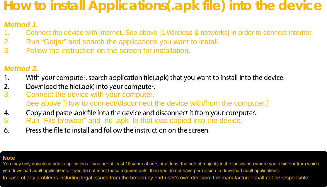  How to install Applications(.apk file) into the device  Method 1. 1. Connect the device with internet. See above [1.Wireless &amp; networks] in order to connect internet.   2. Run “Getjar” and search the applications you want to install.   3. Follow the instruction on the screen for installation.   Method 2.   3. Connect the device with your computer.   See above [How to connect/disconnect the device with/from the computer.]   5. Run “File browser” and  nd .apk  le that was copied into the device.      Note  You may only download adult applications if you are at least 18 years of age, or at least the age of majority in the jurisdiction where you reside or from which you download adult applications. If you do not meet these requirements, then you do not have permission to download adult applications. In case of any problems including legal issues from the breach by end-user’s own decision, the manufacturer shall not be responsible.   